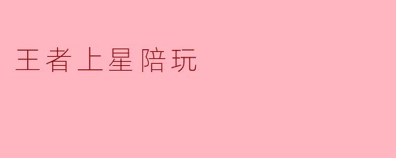 王者上星陪玩:让你的游戏之路更加轻松愉快