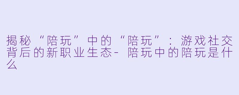 揭秘“陪玩”中的“陪玩”：游戏社交背后的新职业生态-陪玩中的陪玩是什么