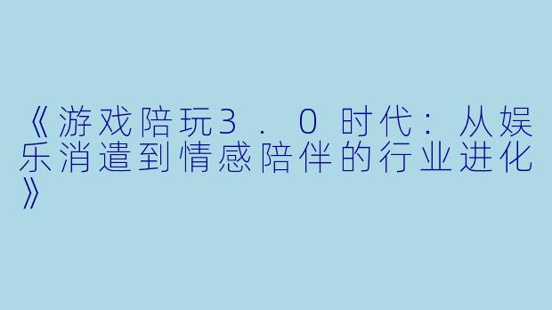 《游戏陪玩3.0时代：从娱乐消遣到情感陪伴的行业进化》