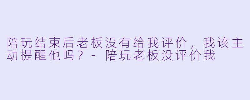 陪玩结束后老板没有给我评价,我该主动提醒他吗?