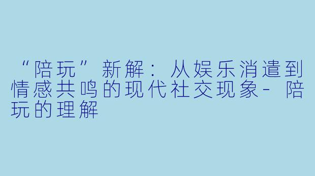 “陪玩”新解：从娱乐消遣到情感共鸣的现代社交现象-陪玩的理解