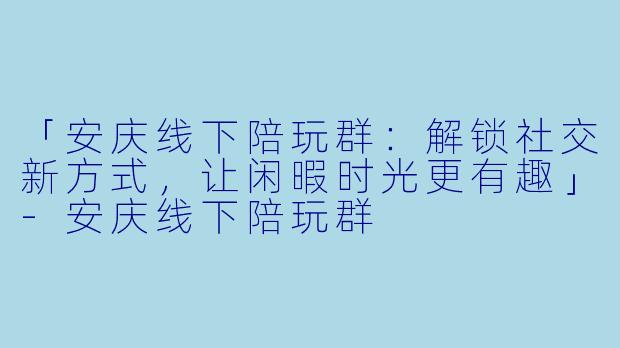 「安庆线下陪玩群：解锁社交新方式，让闲暇时光更有趣」
