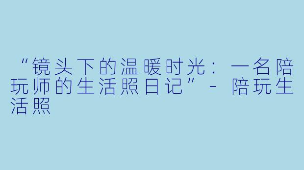 “镜头下的温暖时光：一名陪玩师的生活照日记”-陪玩生活照
