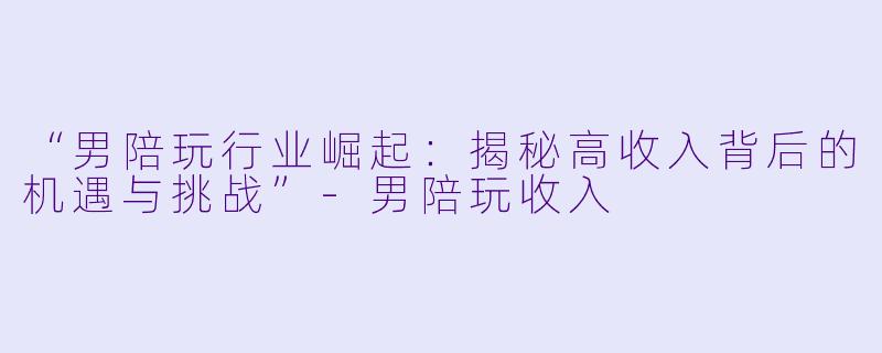 “男陪玩行业崛起：揭秘高收入背后的机遇与挑战”-男陪玩收入