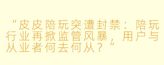 “皮皮陪玩突遭封禁：陪玩行业再掀监管风暴，用户与从业者何去何从？”