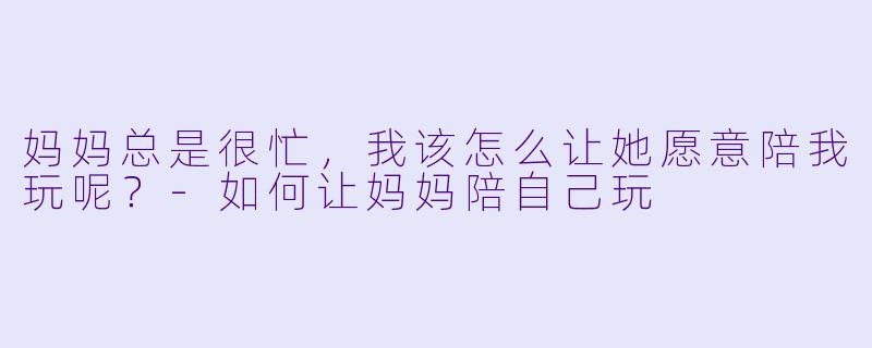 妈妈总是很忙,我该怎么让她愿意陪我玩呢?
