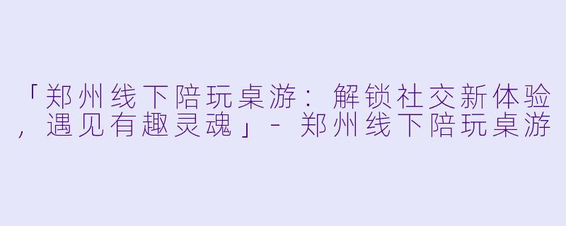 「郑州线下陪玩桌游：解锁社交新体验，遇见有趣灵魂」-郑州线下陪玩桌游