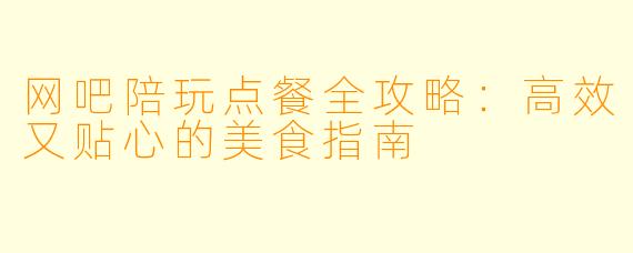 网吧陪玩点餐全攻略：高效又贴心的美食指南