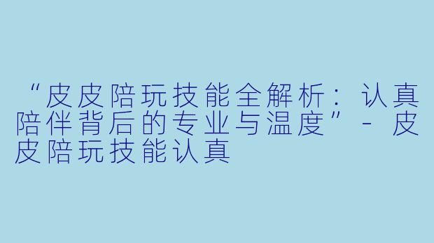 “皮皮陪玩技能全解析：认真陪伴背后的专业与温度”-皮皮陪玩技能认真