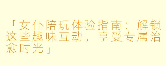 「女仆陪玩体验指南：解锁这些趣味互动，享受专属治愈时光」