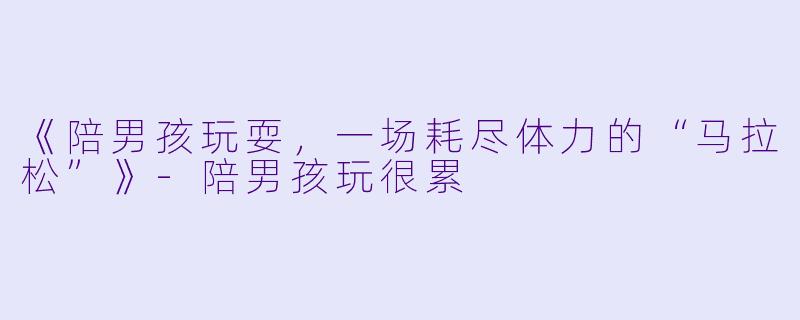 《陪男孩玩耍，一场耗尽体力的“马拉松”》-陪男孩玩很累