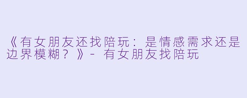《有女朋友还找陪玩：是情感需求还是边界模糊？》-有女朋友找陪玩