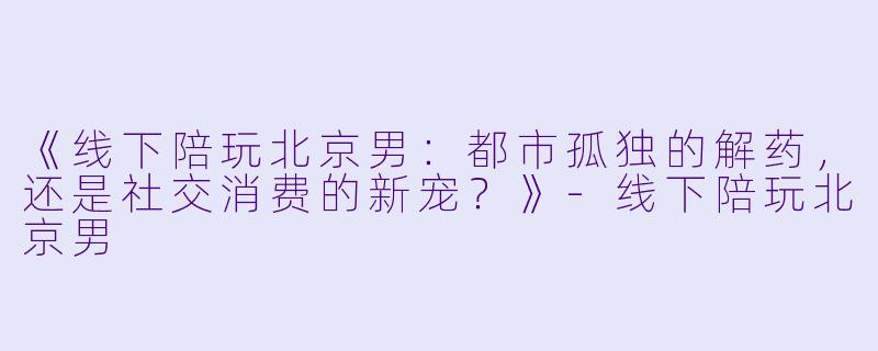《线下陪玩北京男：都市孤独的解药，还是社交消费的新宠？》-线下陪玩北京男