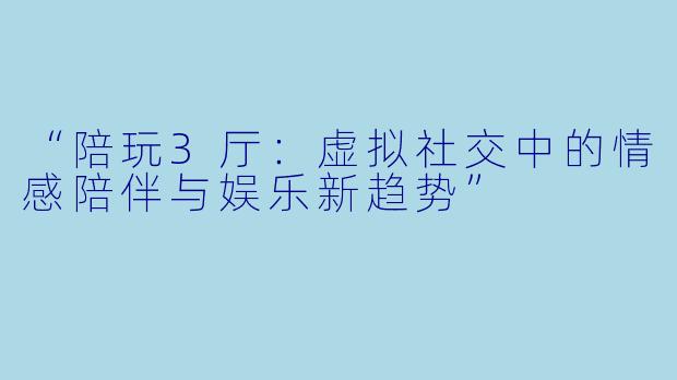 “陪玩3厅:虚拟社交中的情感陪伴与娱乐新趋势”