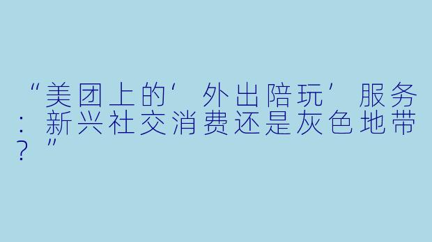 “美团上的‘外出陪玩’服务：新兴社交消费还是灰色地带？”