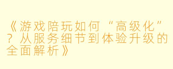 《游戏陪玩如何“高级化”？从服务细节到体验升级的全面解析》