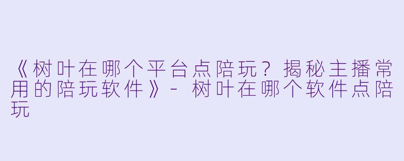 《树叶在哪个平台点陪玩？揭秘主播常用的陪玩软件》-树叶在哪个软件点陪玩