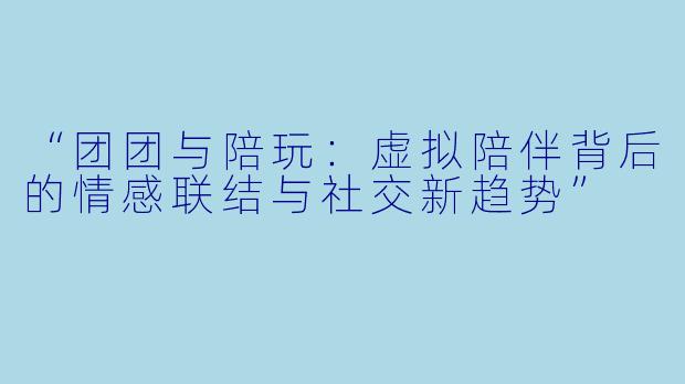 “团团与陪玩:虚拟陪伴背后的情感联结与社交新趋势”