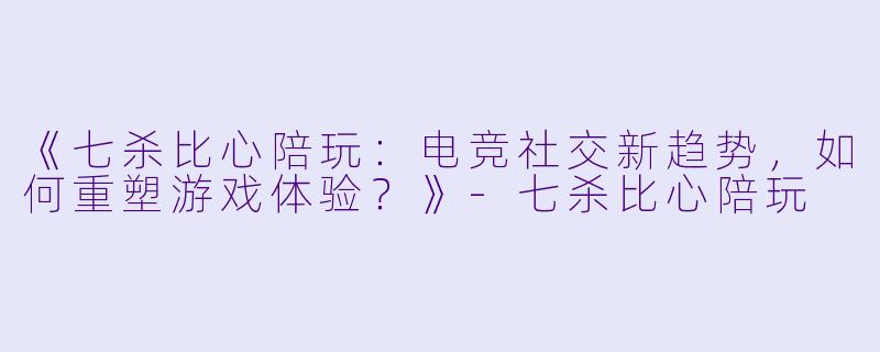 《七杀比心陪玩：电竞社交新趋势，如何重塑游戏体验？》-七杀比心陪玩