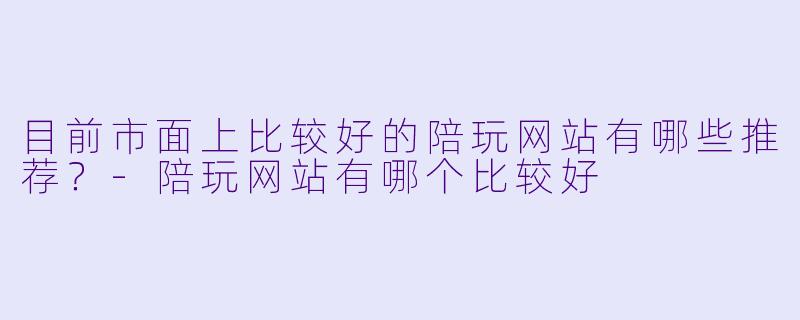 目前市面上比较好的陪玩网站有哪些推荐？-陪玩网站有哪个比较好