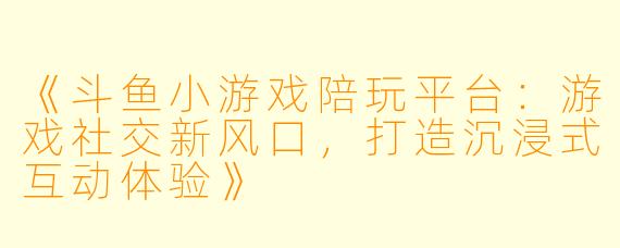 《斗鱼小游戏陪玩平台：游戏社交新风口，打造沉浸式互动体验》