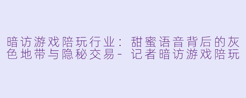 暗访游戏陪玩行业：甜蜜语音背后的灰色地带与隐秘交易-记者暗访游戏陪玩