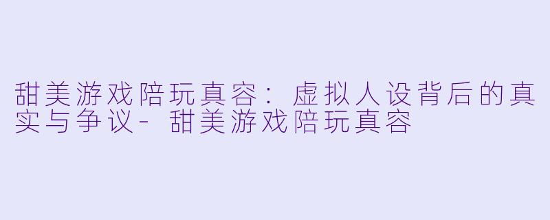 甜美游戏陪玩真容：虚拟人设背后的真实与争议-甜美游戏陪玩真容