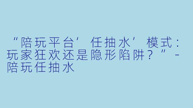 “陪玩平台‘任抽水’模式:玩家狂欢还是隐形陷阱?”