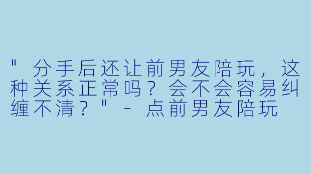"分手后还让前男友陪玩,这种关系正常吗?会不会容易纠缠不清?"