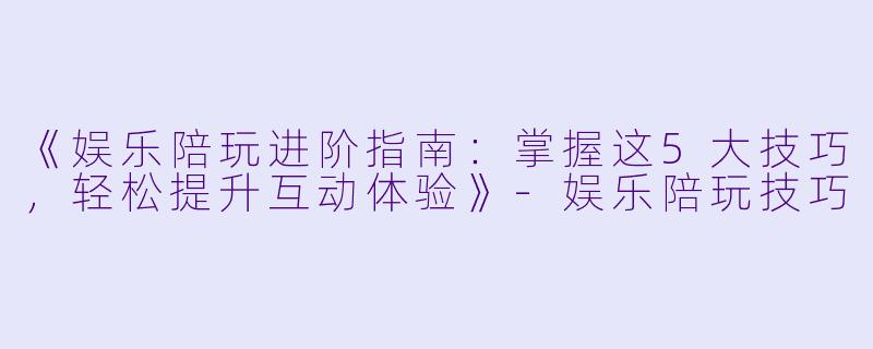《娱乐陪玩进阶指南：掌握这5大技巧，轻松提升互动体验》
