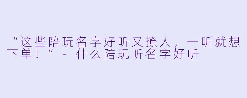 “这些陪玩名字好听又撩人，一听就想下单！”-什么陪玩听名字好听