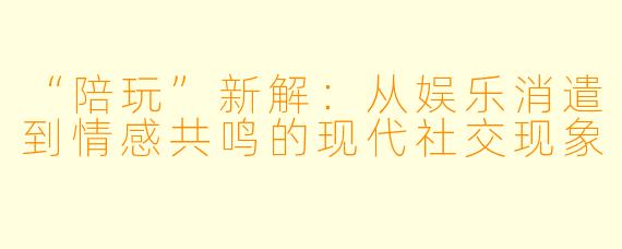 “陪玩”新解：从娱乐消遣到情感共鸣的现代社交现象