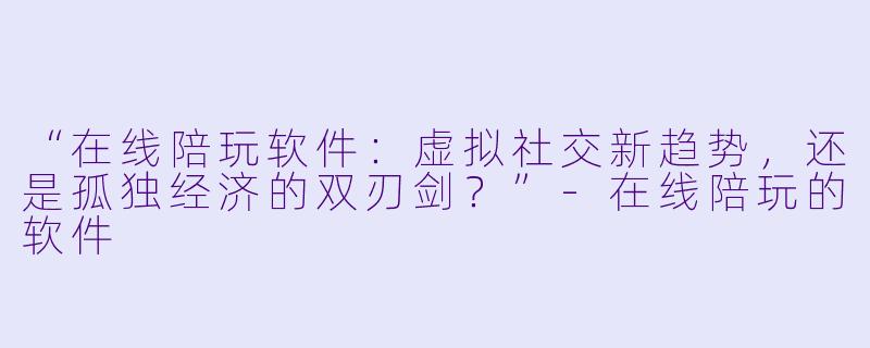“在线陪玩软件：虚拟社交新趋势，还是孤独经济的双刃剑？”-在线陪玩的软件
