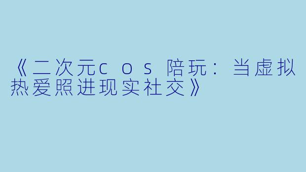 《二次元cos陪玩：当虚拟热爱照进现实社交》