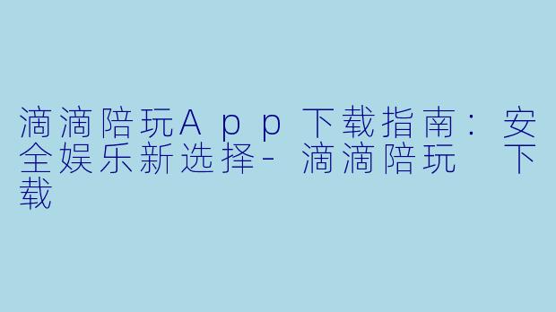 滴滴陪玩App下载指南：安全娱乐新选择-滴滴陪玩 下载