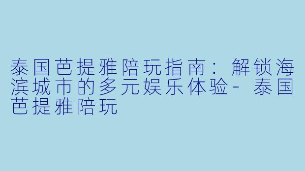 泰国芭提雅陪玩指南：解锁海滨城市的多元娱乐体验-泰国芭提雅陪玩
