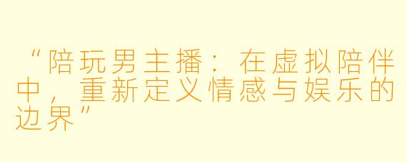 “陪玩男主播：在虚拟陪伴中，重新定义情感与娱乐的边界”