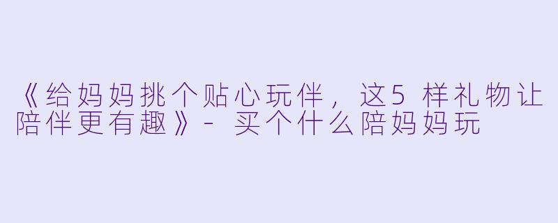《给妈妈挑个贴心玩伴，这5样礼物让陪伴更有趣》-买个什么陪妈妈玩