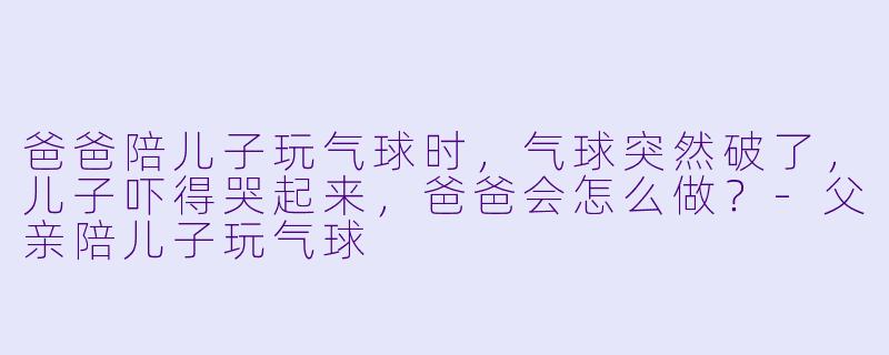 爸爸陪儿子玩气球时，气球突然破了，儿子吓得哭起来，爸爸会怎么做？