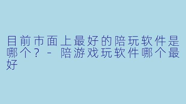目前市面上最好的陪玩软件是哪个？-陪游戏玩软件哪个最好