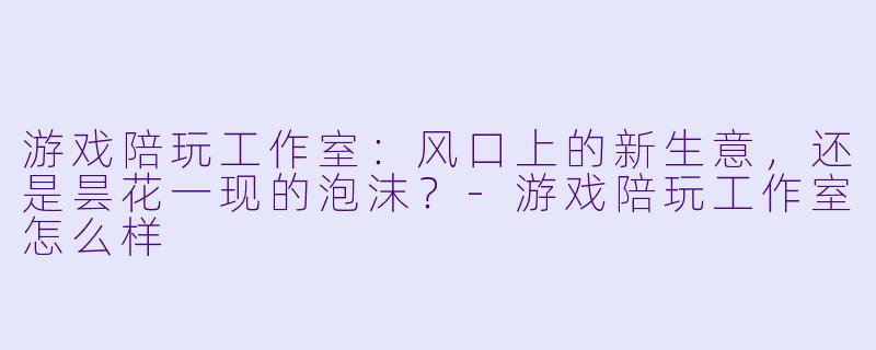 游戏陪玩工作室：风口上的新生意，还是昙花一现的泡沫？-游戏陪玩工作室怎么样
