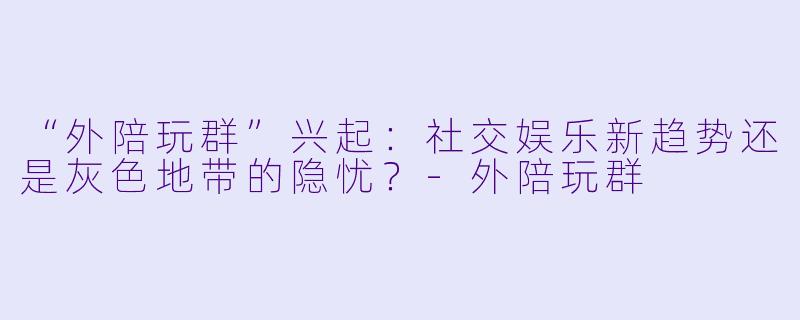 “外陪玩群”兴起：社交娱乐新趋势还是灰色地带的隐忧？-外陪玩群