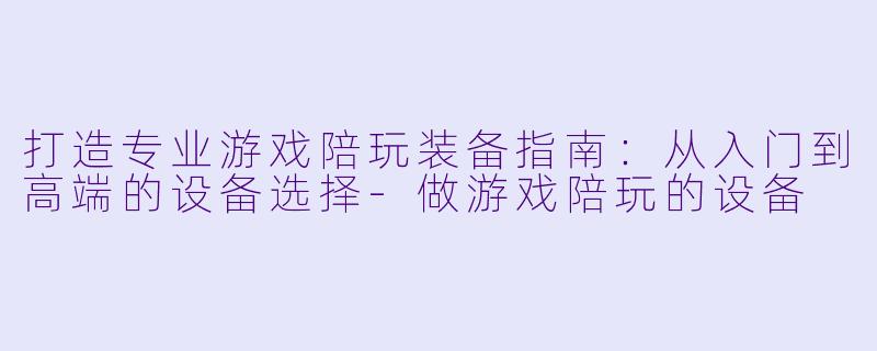 打造专业游戏陪玩装备指南:从入门到高端的设备选择