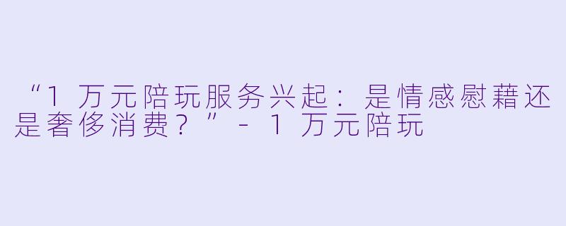 “1万元陪玩服务兴起：是情感慰藉还是奢侈消费？”-1万元陪玩