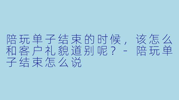 陪玩单子结束的时候，该怎么和客户礼貌道别呢？-陪玩单子结束怎么说