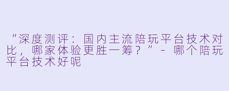 “深度测评：国内主流陪玩平台技术对比，哪家体验更胜一筹？”-哪个陪玩平台技术好呢