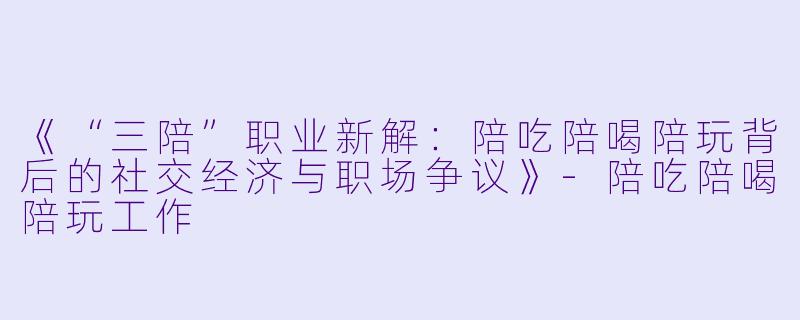 《“三陪”职业新解：陪吃陪喝陪玩背后的社交经济与职场争议》-陪吃陪喝陪玩工作