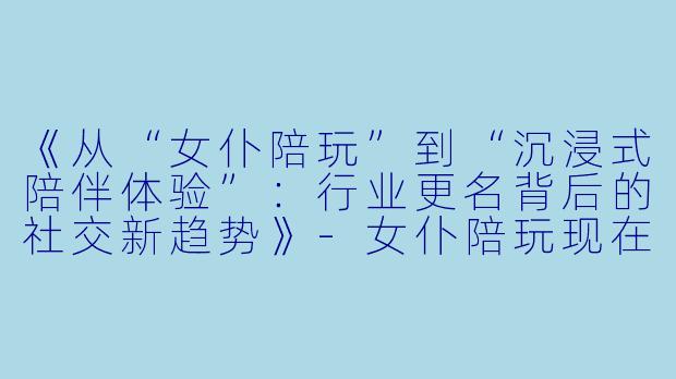 《从“女仆陪玩”到“沉浸式陪伴体验”：行业更名背后的社交新趋势》-女仆陪玩现在叫啥