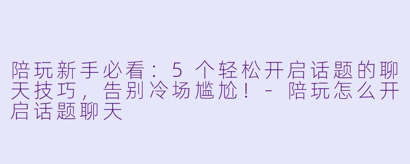 陪玩新手必看：5个轻松开启话题的聊天技巧，告别冷场尴尬！-陪玩怎么开启话题聊天