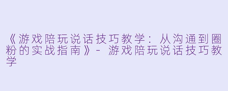 《游戏陪玩说话技巧教学：从沟通到圈粉的实战指南》-游戏陪玩说话技巧教学